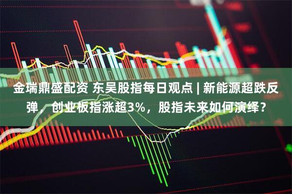 金瑞鼎盛配资 东吴股指每日观点 | 新能源超跌反弹，创业板指涨超3%，股指未来如何演绎？