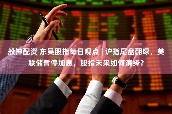 般神配资 东吴股指每日观点 | 沪指尾盘翻绿，美联储暂停加息，股指未来如何演绎？