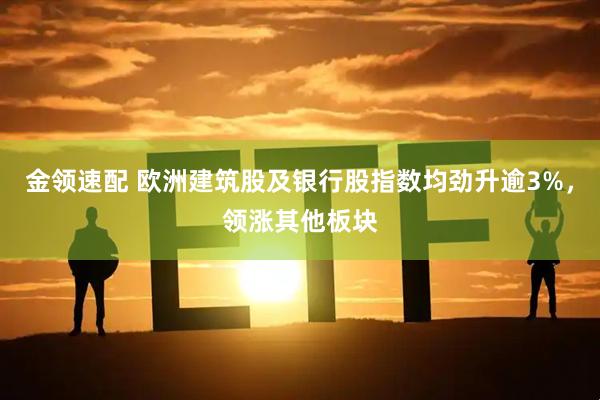 金领速配 欧洲建筑股及银行股指数均劲升逾3%，领涨其他板块