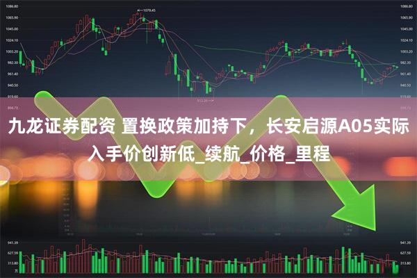 九龙证券配资 置换政策加持下，长安启源A05实际入手价创新低_续航_价格_里程