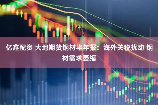亿鑫配资 大地期货钢材半年报：海外关税扰动 钢材需求萎缩