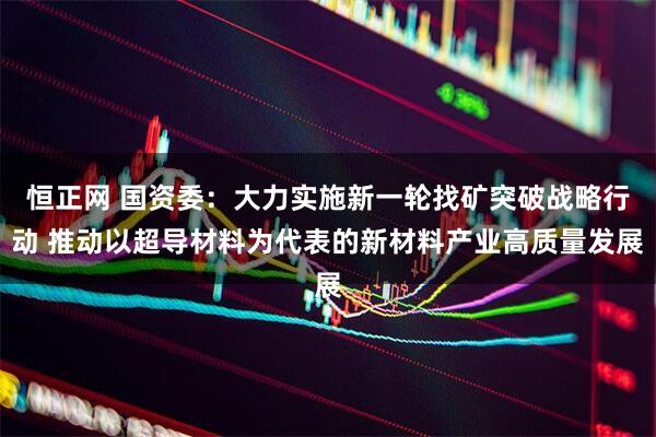 恒正网 国资委：大力实施新一轮找矿突破战略行动 推动以超导材料为代表的新材料产业高质量发展