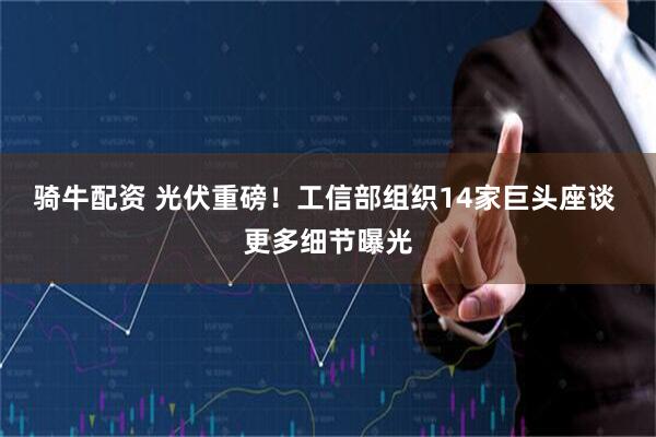 骑牛配资 光伏重磅！工信部组织14家巨头座谈 更多细节曝光