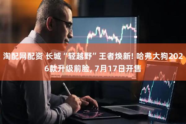 淘配网配资 长城“轻越野”王者焕新! 哈弗大狗2026款升级前脸, 7月17日开售