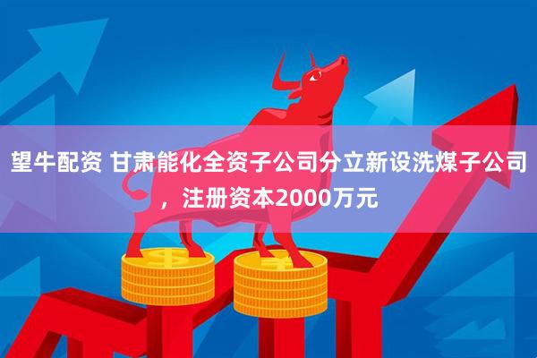 望牛配资 甘肃能化全资子公司分立新设洗煤子公司，注册资本2000万元