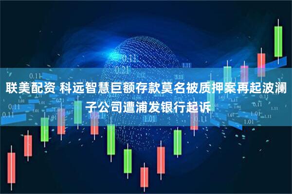 联美配资 科远智慧巨额存款莫名被质押案再起波澜 子公司遭浦发银行起诉