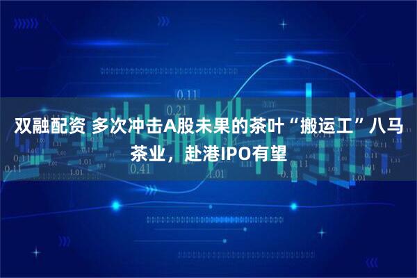 双融配资 多次冲击A股未果的茶叶“搬运工”八马茶业，赴港IPO有望