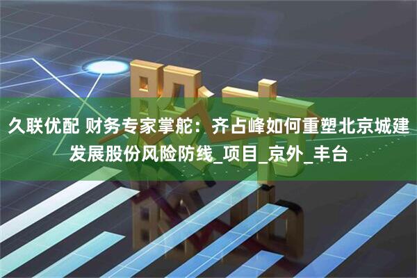 久联优配 财务专家掌舵：齐占峰如何重塑北京城建发展股份风险防线_项目_京外_丰台