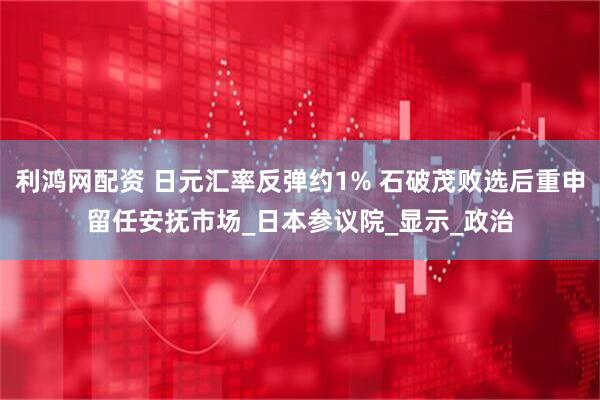 利鸿网配资 日元汇率反弹约1% 石破茂败选后重申留任安抚市场_日本参议院_显示_政治