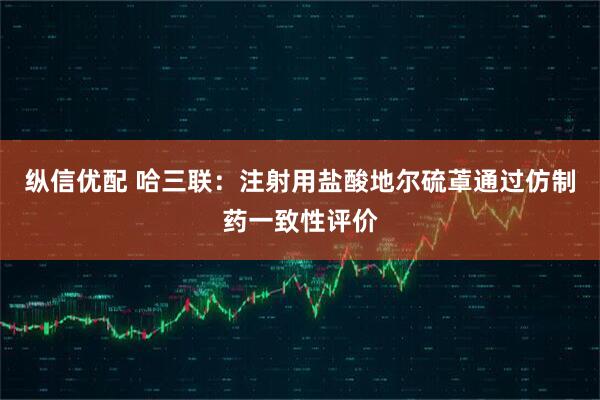 纵信优配 哈三联：注射用盐酸地尔硫䓬通过仿制药一致性评价