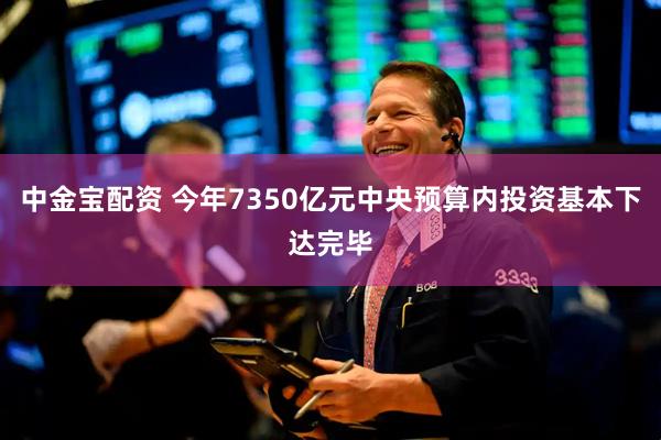 中金宝配资 今年7350亿元中央预算内投资基本下达完毕