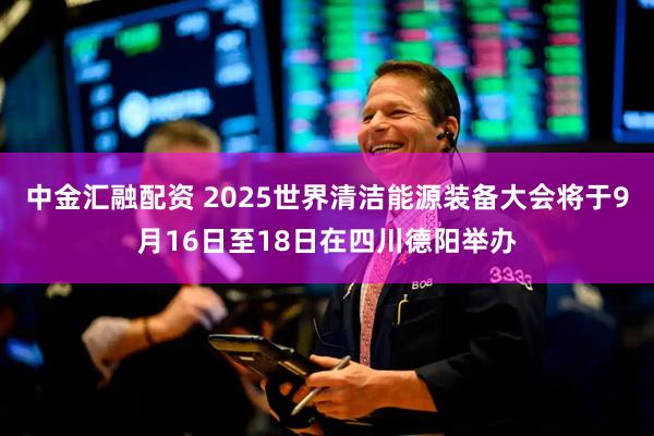 中金汇融配资 2025世界清洁能源装备大会将于9月16日至18日在四川德阳举办