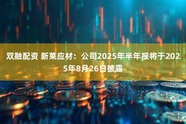 双融配资 新莱应材：公司2025年半年报将于2025年8月26日披露