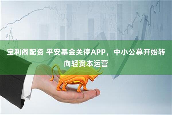 宝利阁配资 平安基金关停APP，中小公募开始转向轻资本运营