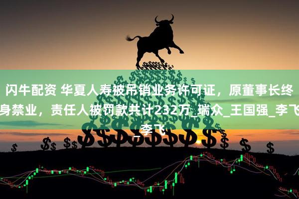 闪牛配资 华夏人寿被吊销业务许可证，原董事长终身禁业，责任人被罚款共计232万_瑞众_王国强_李飞