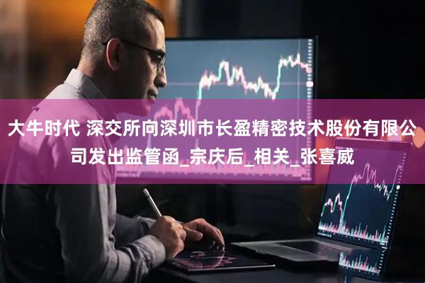 大牛时代 深交所向深圳市长盈精密技术股份有限公司发出监管函_宗庆后_相关_张喜威