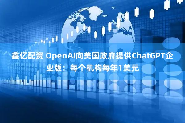 鑫亿配资 OpenAI向美国政府提供ChatGPT企业版：每个机构每年1美元