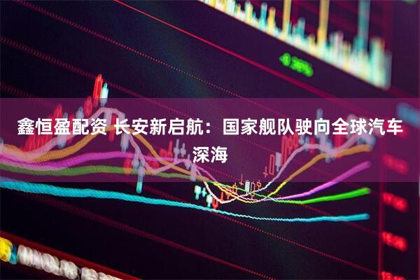 鑫恒盈配资 长安新启航：国家舰队驶向全球汽车深海