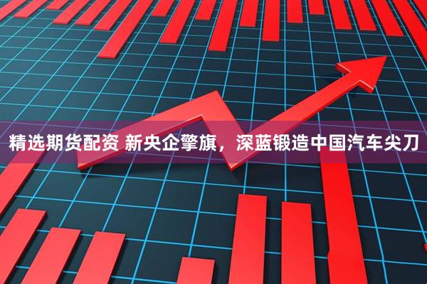精选期货配资 新央企擎旗，深蓝锻造中国汽车尖刀