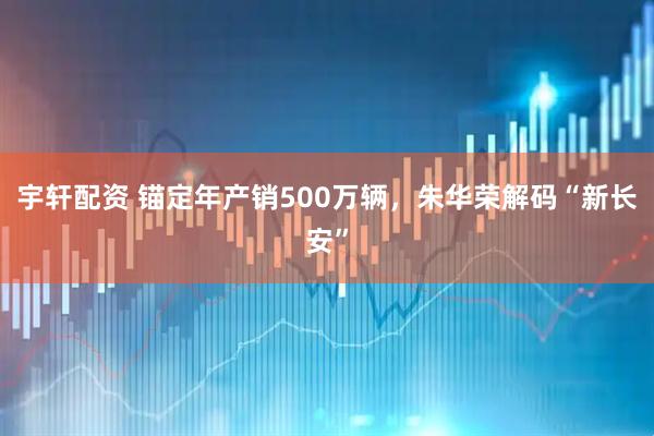 宇轩配资 锚定年产销500万辆，朱华荣解码“新长安”