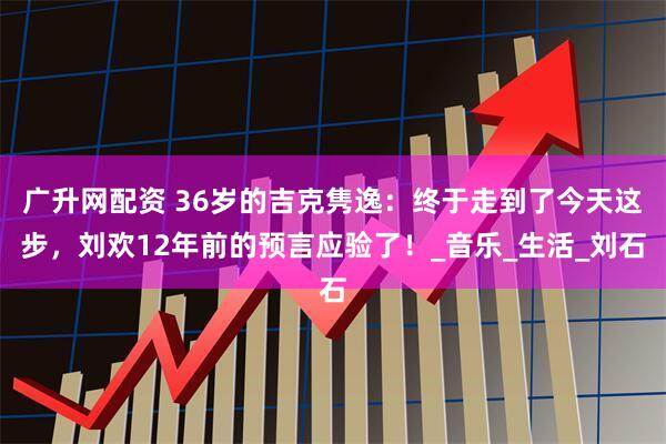 广升网配资 36岁的吉克隽逸：终于走到了今天这步，刘欢12年前的预言应验了！_音乐_生活_刘石