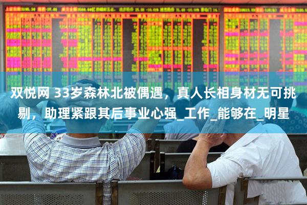 双悦网 33岁森林北被偶遇，真人长相身材无可挑剔，助理紧跟其后事业心强_工作_能够在_明星