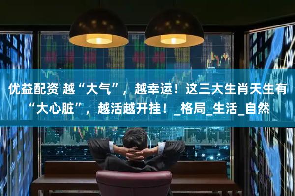 优益配资 越“大气”，越幸运！这三大生肖天生有“大心脏”，越活越开挂！_格局_生活_自然