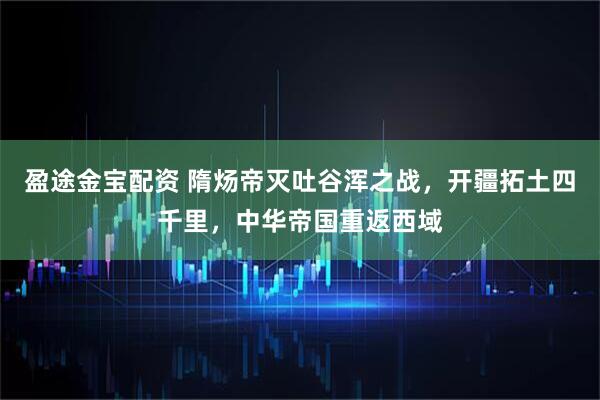 盈途金宝配资 隋炀帝灭吐谷浑之战，开疆拓土四千里，中华帝国重返西域